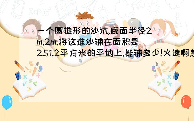 一个圆锥形的沙坑,底面半径2m,2m.将这堆沙铺在面积是251.2平方米的平地上,能铺多少!火速啊急