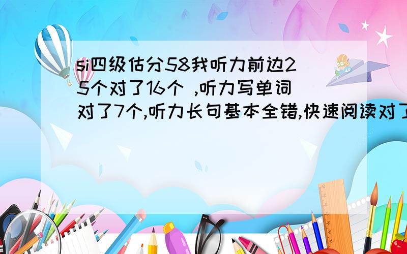 si四级估分58我听力前边25个对了16个 ,听力写单词对了7个,听力长句基本全错,快速阅读对了9个,仔细阅读对了7个,15选10的单词 我对了6个,我完形填空对了11个,翻译全错.作文还可以,用上了模板.