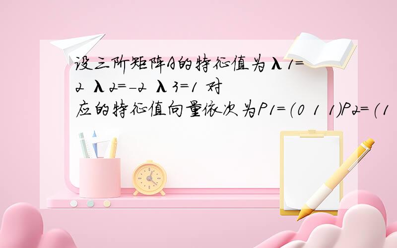 设三阶矩阵A的特征值为λ1=2 λ2=-2 λ3=1 对应的特征值向量依次为P1=（0 1 1）P2=(1 1 1)P3=(1 1 0)求A