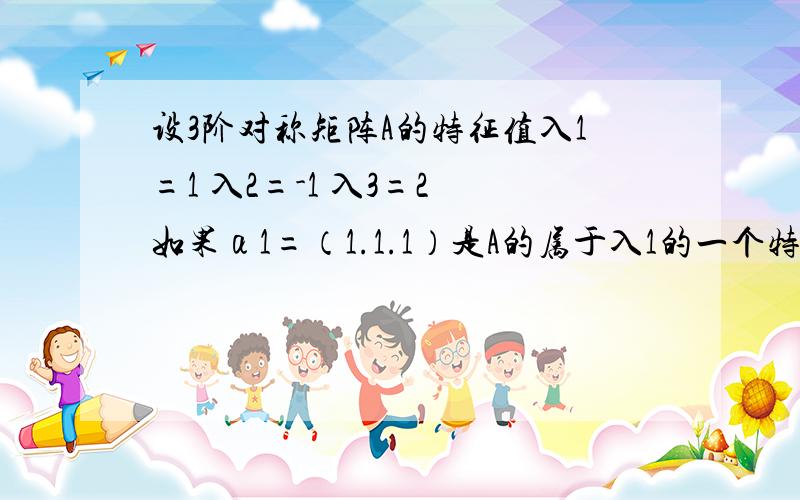 设3阶对称矩阵A的特征值入1=1 入2=-1 入3=2 如果α1=（1.1.1）是A的属于入1的一个特征向量,记B=A^3 -3A+I 其中I为3阶单位矩阵,（1） 求B的全部特征值 验证α是矩阵B的特征向量.（2）求B得全部特征向