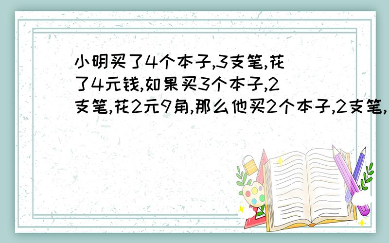 小明买了4个本子,3支笔,花了4元钱,如果买3个本子,2支笔,花2元9角,那么他买2个本子,2支笔,花多少钱