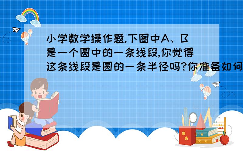 小学数学操作题.下图中A、B是一个圆中的一条线段,你觉得这条线段是圆的一条半径吗?你准备如何来验证,请用你喜欢的方式表示出你的验证过程.(写出两种办法可以得满分)