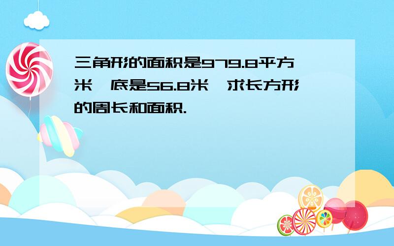 三角形的面积是979.8平方米,底是56.8米,求长方形的周长和面积.