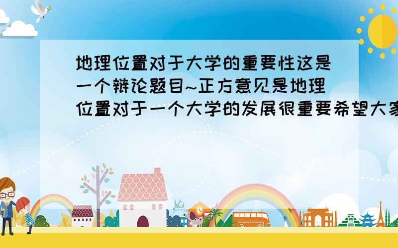 地理位置对于大学的重要性这是一个辩论题目~正方意见是地理位置对于一个大学的发展很重要希望大家为正方提供一些论据!