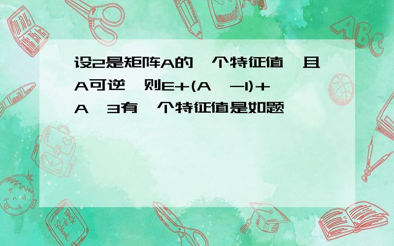 设2是矩阵A的一个特征值,且A可逆,则E+(A^-1)+A^3有一个特征值是如题