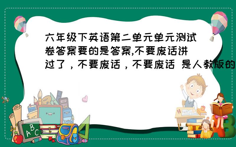 六年级下英语第二单元单元测试卷答案要的是答案,不要废话讲过了，不要废话，不要废话 是人教版的