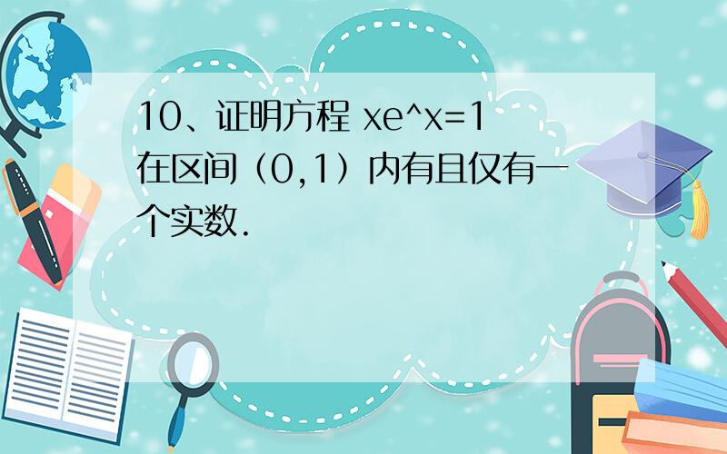 10、证明方程 xe^x=1在区间（0,1）内有且仅有一个实数.