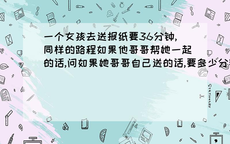 一个女孩去送报纸要36分钟,同样的路程如果他哥哥帮她一起的话,问如果她哥哥自己送的话,要多少分钟?原题是这样的：It takes a girl 36 minutes to deliver the newspaper on her route,if her brother helps,it takes