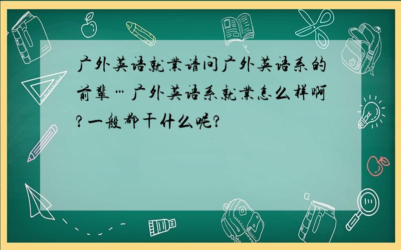 广外英语就业请问广外英语系的前辈…广外英语系就业怎么样啊?一般都干什么呢?