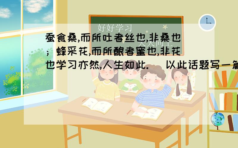 蚕食桑,而所吐者丝也,非桑也；蜂采花,而所酿者蜜也,非花也学习亦然,人生如此.（ 以此话题写一篇作文,不少于800字,文体不限,诗歌除外.）