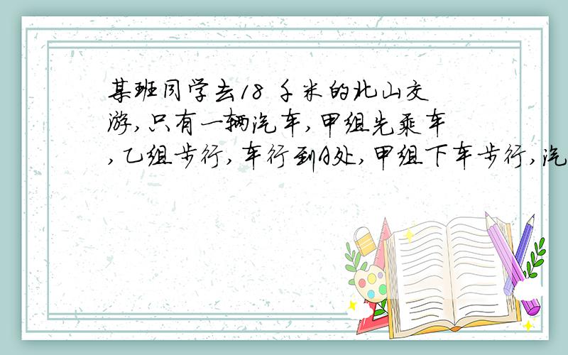 某班同学去18 千米的北山交游,只有一辆汽车,甲组先乘车,乙组步行,车行到A处,甲组下车步行,汽车返回接乙组,最后两组同时到达北山.已知汽车速度 60千米/小时,人步行速度4千米/小时,求A点到