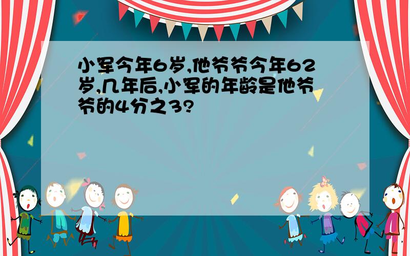 小军今年6岁,他爷爷今年62岁,几年后,小军的年龄是他爷爷的4分之3?