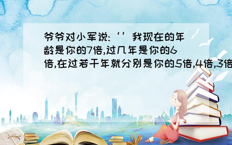 爷爷对小军说:‘’我现在的年龄是你的7倍,过几年是你的6倍,在过若干年就分别是你的5倍,4倍,3倍,2倍.‘’爷爷和小军现在的年龄分别是多少岁?列式计算