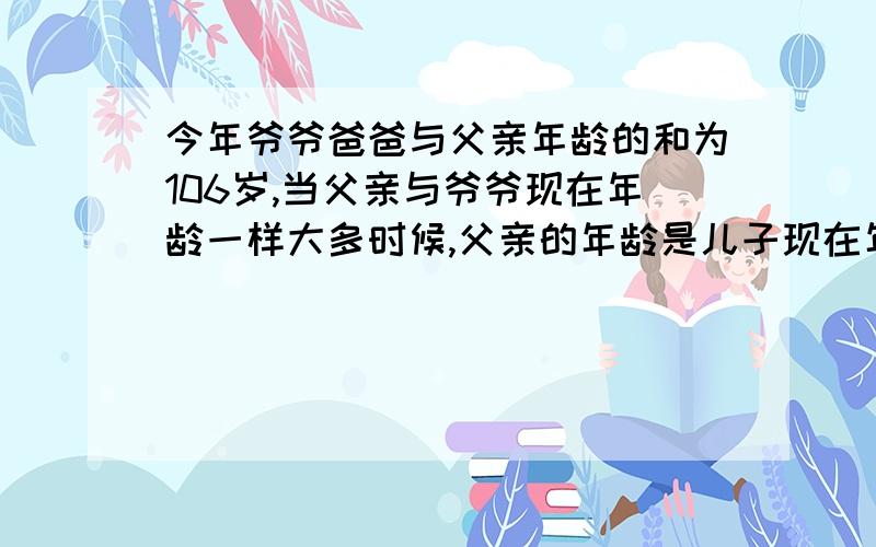 今年爷爷爸爸与父亲年龄的和为106岁,当父亲与爷爷现在年龄一样大多时候,父亲的年龄是儿子现在年龄的14倍,而那时候,儿子的年龄比其父亲现在的年龄大3岁,问儿子今年几岁?