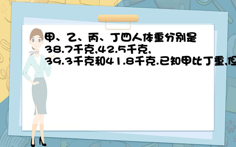 甲、乙、丙、丁四人体重分别是38.7千克,42.5千克,39.3千克和41.8千克.已知甲比丁重,但比丙轻,又已知丁比乙轻,甲比乙重.你知道甲乙丙丁四人的体重各是多少千克吗?（求算式）有好评,