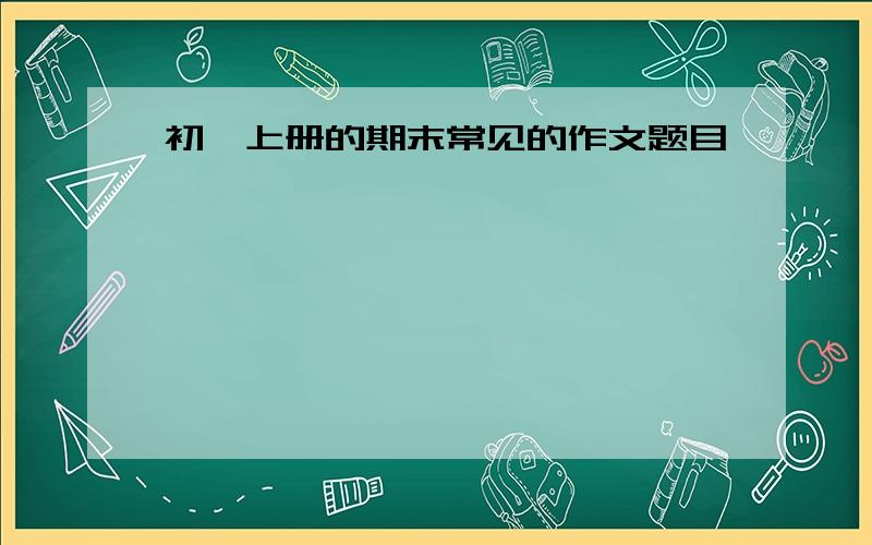 初一上册的期末常见的作文题目