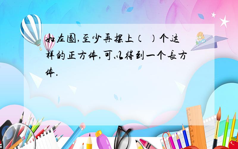 如左图,至少再摆上（ ）个这样的正方体,可以得到一个长方体.