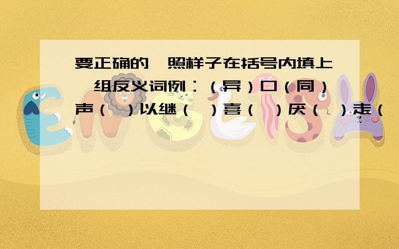 要正确的,照样子在括号内填上一组反义词例：（异）口（同）声（ ）以继（ ）喜（ ）厌（ ）走（ ）闯（ ）若（ ）若（ ）出（ ）入（ ）知（ ）知（）温（）知（ ）眼（ ）手（ ）