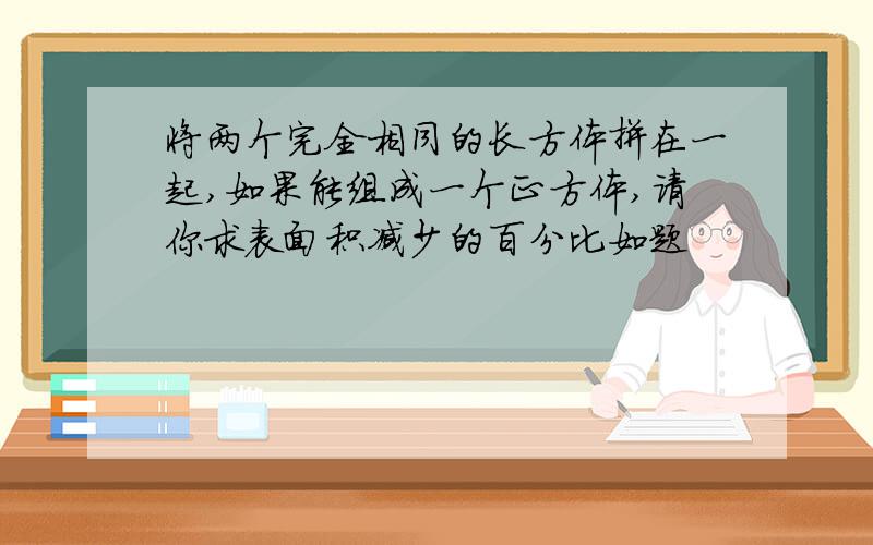 将两个完全相同的长方体拼在一起,如果能组成一个正方体,请你求表面积减少的百分比如题