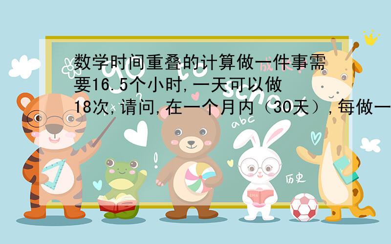 数学时间重叠的计算做一件事需要16.5个小时,一天可以做18次,请问,在一个月内（30天）,每做一件此事在此事开始做之后的5.5-6小时与下一次开始正好重叠有多少次,计算方法,谢谢