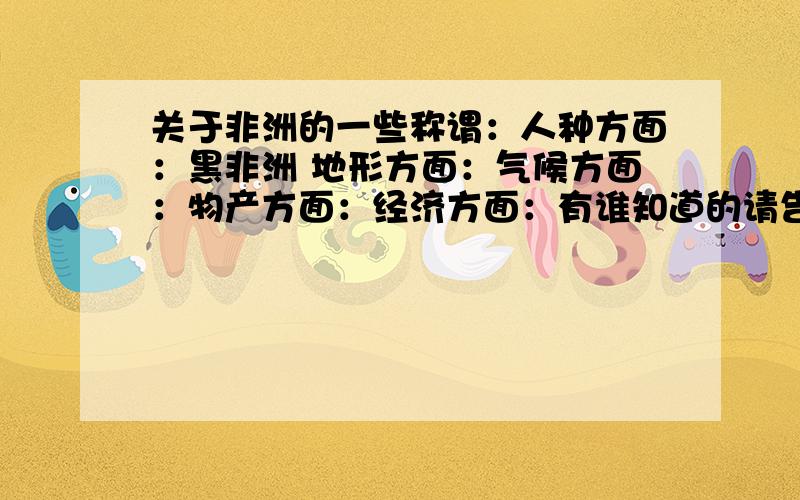 关于非洲的一些称谓：人种方面：黑非洲 地形方面：气候方面：物产方面：经济方面：有谁知道的请告诉我,如果是猜测的请注明,只要对我有参考价值的我都会采纳.关于非洲的一些称谓：人