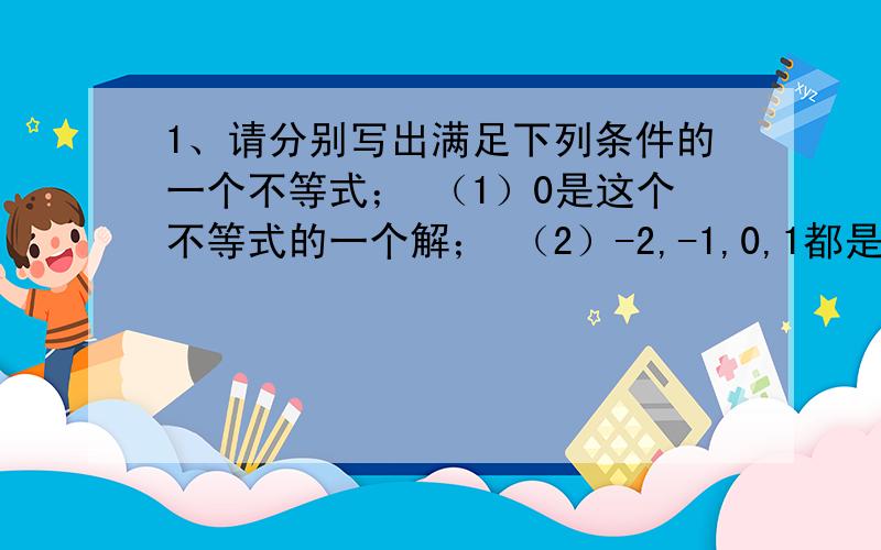 1、请分别写出满足下列条件的一个不等式； （1）0是这个不等式的一个解； （2）-2,-1,0,1都是不等式解 （3）0不是这个不等式的解 （4）与x（小于等于）-1的解集相同的不等式.2、小明借到一