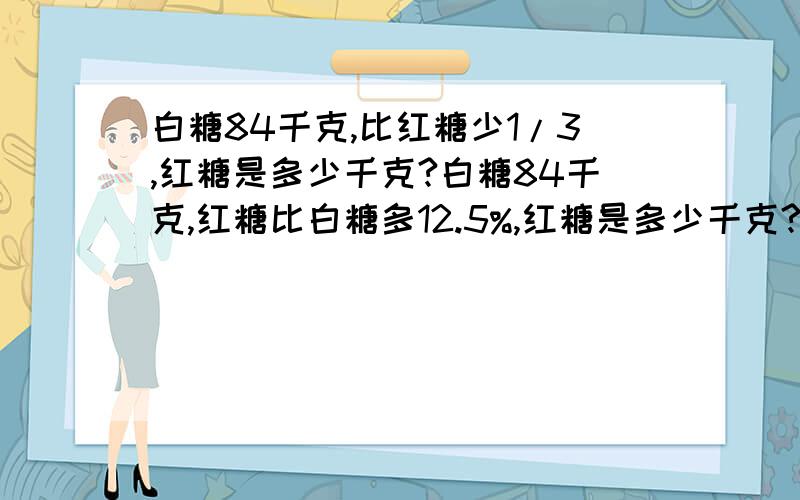 白糖84千克,比红糖少1/3,红糖是多少千克?白糖84千克,红糖比白糖多12.5%,红糖是多少千克?红糖比白糖多12千克,白糖比红糖少12.5%,红糖是多少千克?