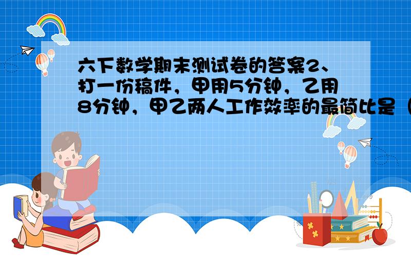 六下数学期末测试卷的答案2、打一份稿件，甲用5分钟，乙用8分钟，甲乙两人工作效率的最简比是（ ）。 ①5:8 ②8:5 ③1/5 : 1/8 3、下列分数中不能化成有限小数的是（ ）。 ①7/10 ② 5/16 ③ 3/