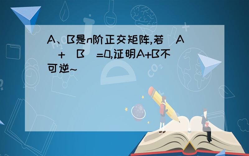 A、B是n阶正交矩阵,若[A]+[B]=0,证明A+B不可逆~