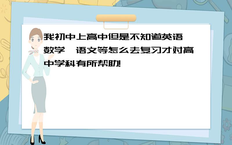 我初中上高中但是不知道英语,数学,语文等怎么去复习才对高中学科有所帮助!