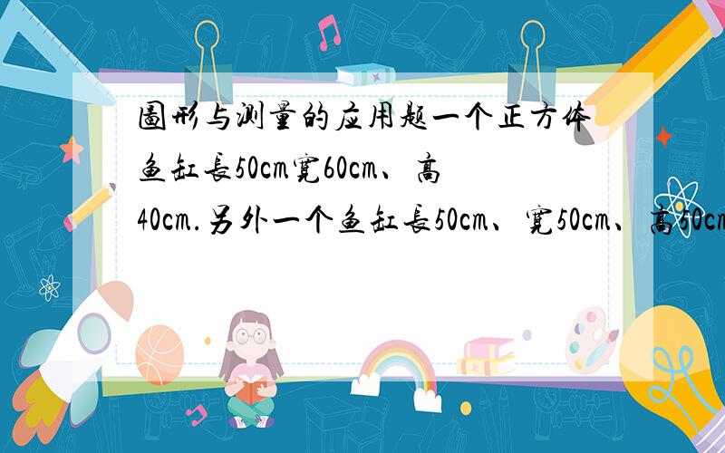 图形与测量的应用题一个正方体鱼缸长50cm宽60cm、高40cm.另外一个鱼缸长50cm、宽50cm、高50cm.（1）做两个无盖鱼缸,至少各需多少平方厘米玻璃?（2）哪个鱼缸盛水多?计算多少升.一个圆柱形果