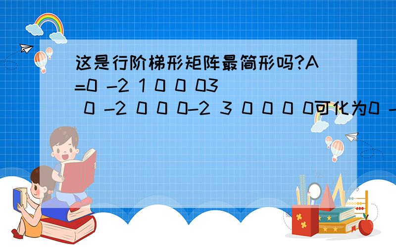 这是行阶梯形矩阵最简形吗?A=0 -2 1 0 0 03 0 -2 0 0 0-2 3 0 0 0 0可化为0 -2 1 1 0 00 0 0 0 -1 00 0 0 0 0 1继续可以化为0 0 0 1 0 00 0 0 0 1 00 0 0 0 0 1或0 0 1 1 0 00 0 0 0 1 00 0 0 0 0 1按行阶梯形最简型矩阵定义：阶