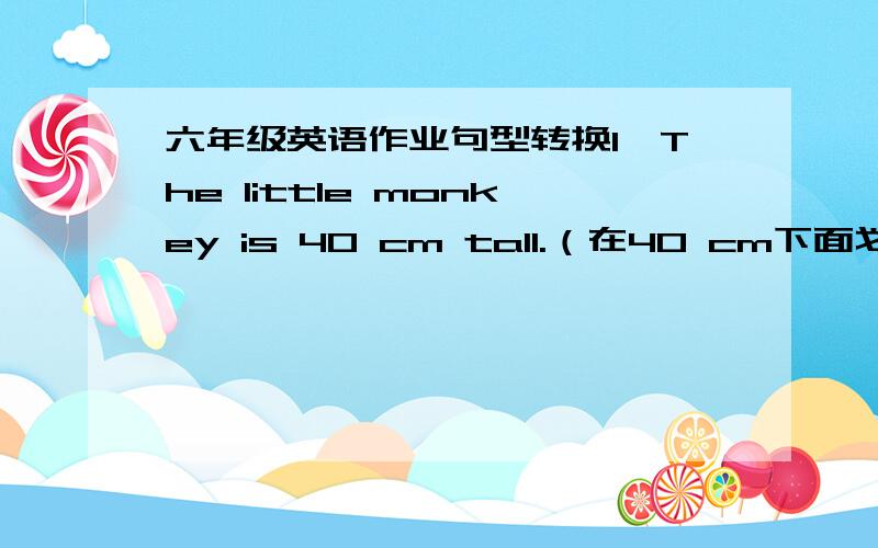 六年级英语作业句型转换1、The little monkey is 40 cm tall.（在40 cm下面划横线,对划线部分提问）2、My arms are longer than yours.（改为一般疑问句）3、I’m 45 kg.（在45kg下面划横线,对划线部分提问）  4