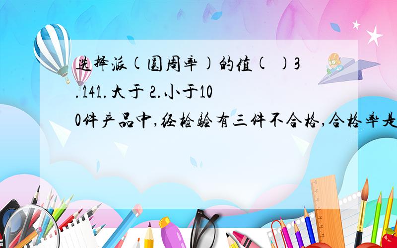 选择派(圆周率)的值( )3.141.大于 2.小于100件产品中,经检验有三件不合格,合格率是( )1.3% 2.97% 3.97件