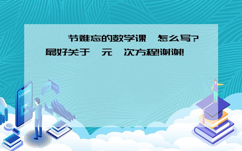 《一节难忘的数学课》怎么写?最好关于一元一次方程!谢谢!