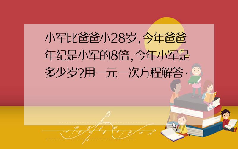 小军比爸爸小28岁,今年爸爸年纪是小军的8倍,今年小军是多少岁?用一元一次方程解答·