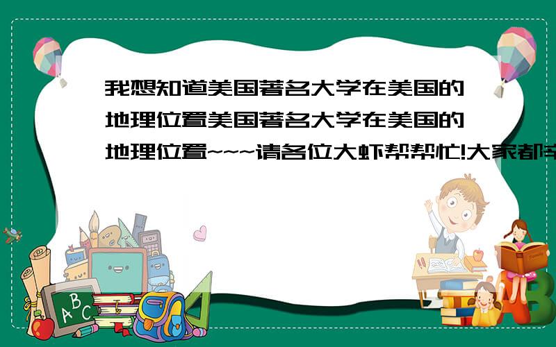 我想知道美国著名大学在美国的地理位置美国著名大学在美国的地理位置~~~请各位大虾帮帮忙!大家都辛苦了~~~谢谢你们的回答。你们答案的方法我都一一去试过。其实我只有大概的地理分布