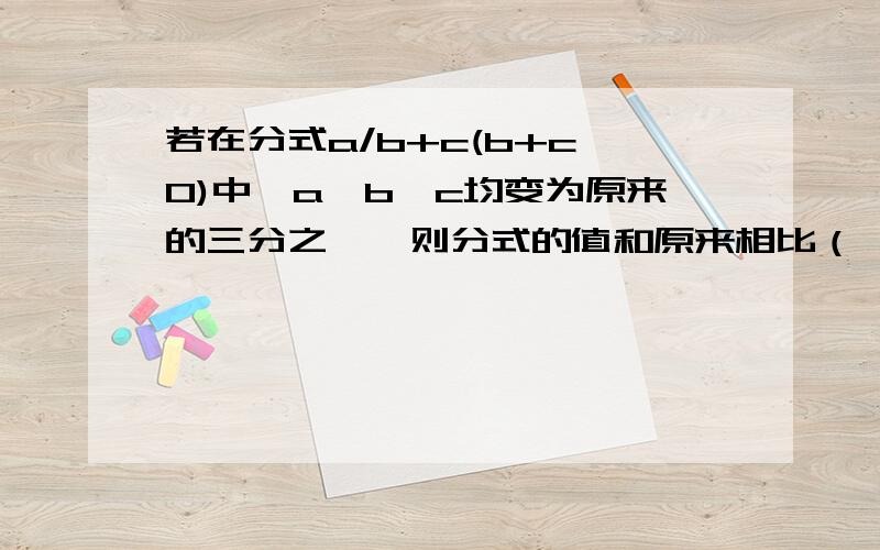 若在分式a/b+c(b+c≠0)中,a,b,c均变为原来的三分之一,则分式的值和原来相比（ ）A.相等 B.为原来的3倍 C.为原来的三分之一 D.为原来的六分之一