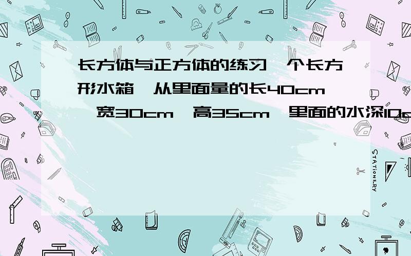 长方体与正方体的练习一个长方形水箱,从里面量的长40cm,宽30cm,高35cm,里面的水深10cm.放进一个棱长20cm的正方形后,水面升高多少厘米?一块钢铁材长2米,横截面是边长为4厘米的正方形.如果要把