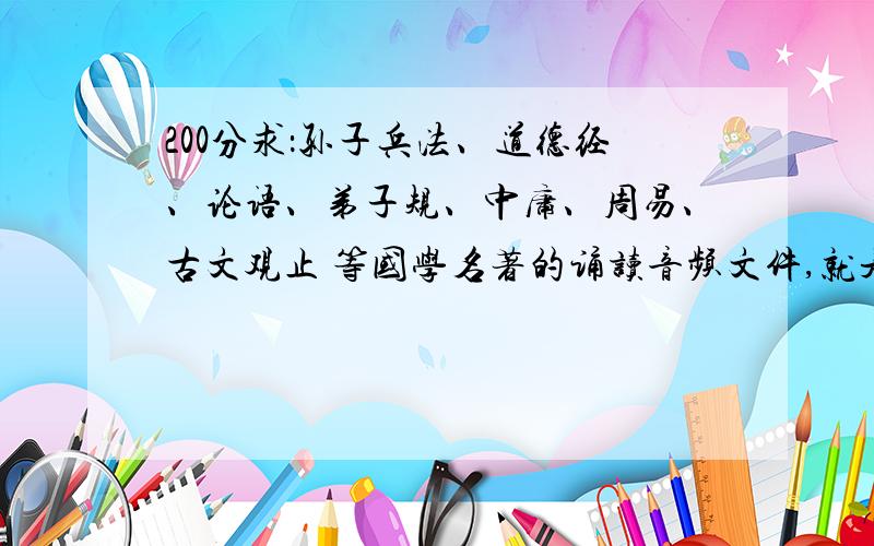 200分求：孙子兵法、道德经、论语、弟子规、中庸、周易、古文观止 等国学名著的诵读音频文件,就是由人来阅读出来的声音文件,越多越详细越好,还有很多国学名著我没写出来，反正就是要