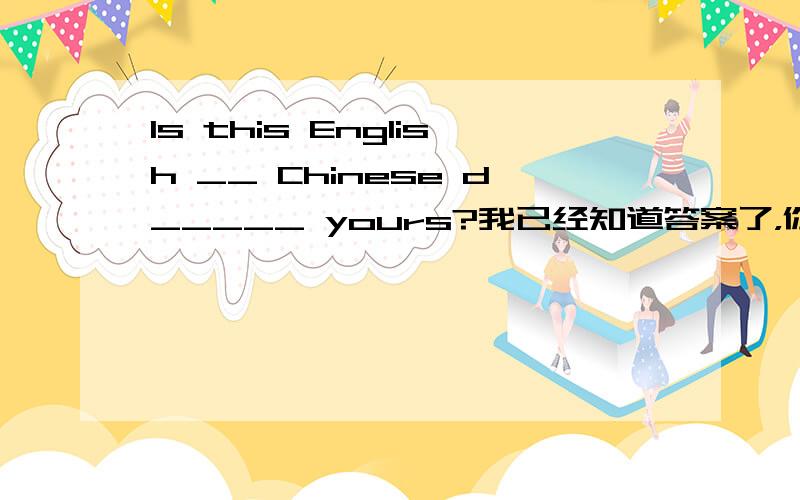 Is this English __ Chinese d_____ yours?我已经知道答案了，你们随便说两句我就给分了 其实是English-Chinese.英汉词典