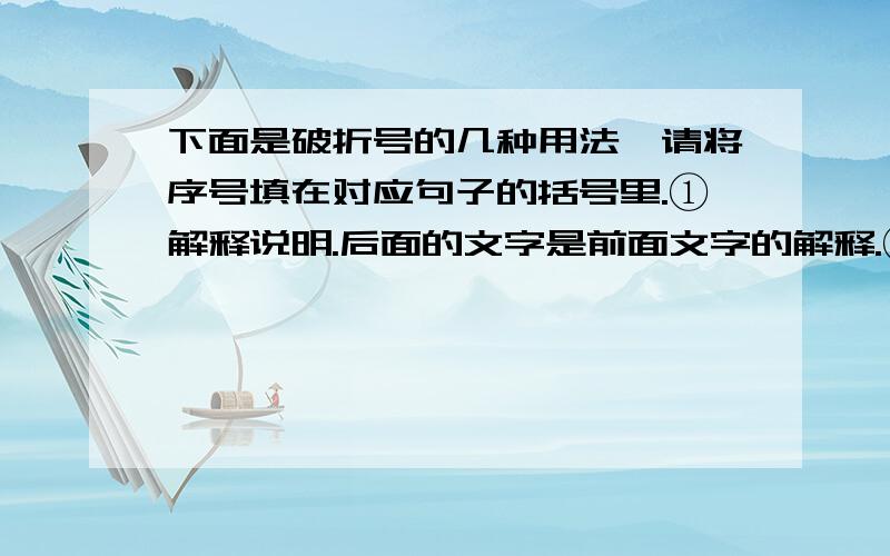 下面是破折号的几种用法,请将序号填在对应句子的括号里.①解释说明.后面的文字是前面文字的解释.②表示意思的转换以及转折.③用于表明语意的递进.④表示声音的中断、停顿和延长.⑤文