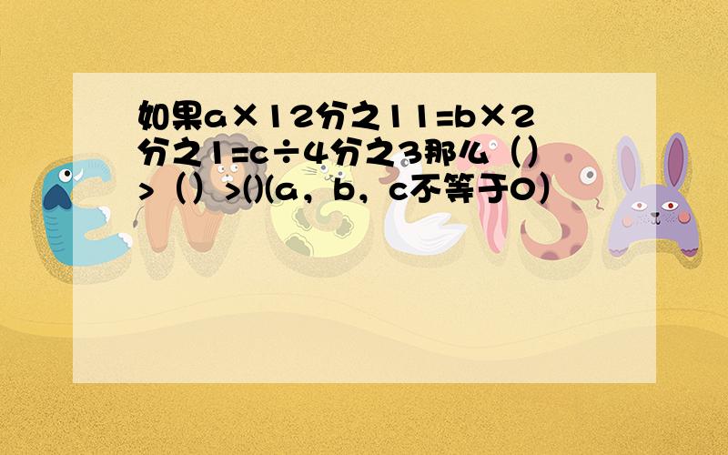 如果a×12分之11=b×2分之1=c÷4分之3那么（）>（）>()(a，b，c不等于0）