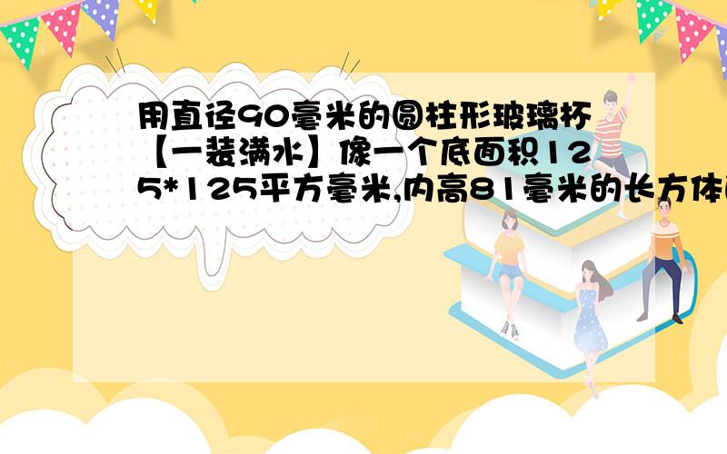 用直径90毫米的圆柱形玻璃杯【一装满水】像一个底面积125*125平方毫米,内高81毫米的长方体的铁盒倒水当铁盒装满水时,玻璃杯中水的高度下降了多少米?列方程..x用@表示