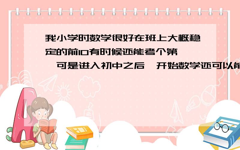 我小学时数学很好在班上大概稳定的前10有时候还能考个第一,可是进入初中之后一开始数学还可以能考到前10可是后来就下降了 下降到前20不过期末的时候还是考了第10 初一第二学期我的数