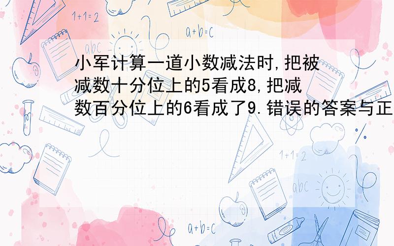 小军计算一道小数减法时,把被减数十分位上的5看成8,把减数百分位上的6看成了9.错误的答案与正确的答案相差( ) 一个小数的小数点向右移动两位后,正好比原来的数增加1.98,原来的小数是（