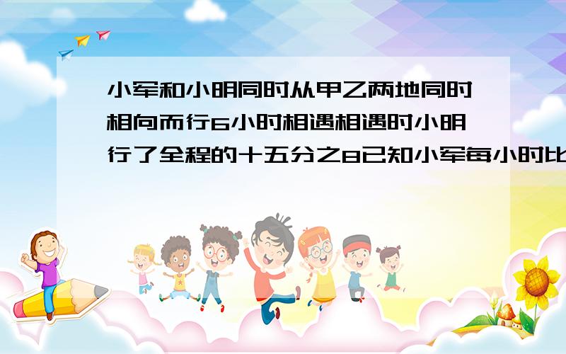 小军和小明同时从甲乙两地同时相向而行6小时相遇相遇时小明行了全程的十五分之8已知小军每小时比小明四慢四分之三千米,甲乙相距多少米?