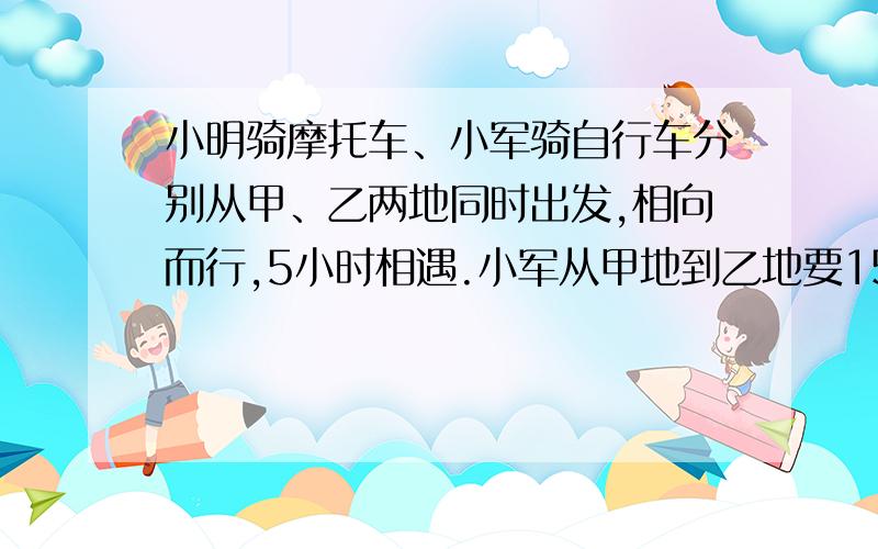 小明骑摩托车、小军骑自行车分别从甲、乙两地同时出发,相向而行,5小时相遇.小军从甲地到乙地要15小时,小明从乙地到甲地要几小时?