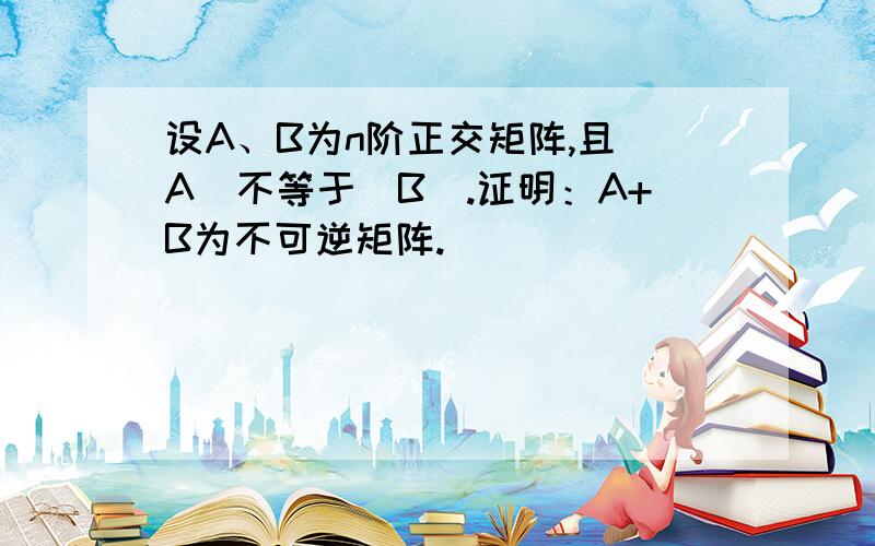 设A、B为n阶正交矩阵,且|A|不等于|B|.证明：A+B为不可逆矩阵.