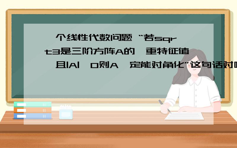 一个线性代数问题 “若sqrt3是三阶方阵A的一重特征值,且|A|＜0则A一定能对角化”这句话对吗?我认为R（A-λE）可以等于2 这样 A只能找到2两个线性无关的特征向量 就不能对角化了.但是答案说